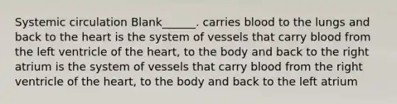 Systemic circulation Blank______. carries blood to the lungs and back to the heart is the system of vessels that carry blood from the left ventricle of the heart, to the body and back to the right atrium is the system of vessels that carry blood from the right ventricle of the heart, to the body and back to the left atrium