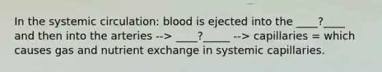 In the systemic circulation: blood is ejected into the ____?____ and then into the arteries --> ____?_____ --> capillaries = which causes gas and nutrient exchange in systemic capillaries.