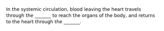 In the systemic circulation, blood leaving the heart travels through the _______ to reach the organs of the body, and returns to the heart through the _______.