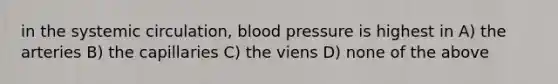 in the systemic circulation, blood pressure is highest in A) the arteries B) the capillaries C) the viens D) none of the above