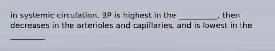 in systemic circulation, BP is highest in the __________, then decreases in the arterioles and capillaries, and is lowest in the _________