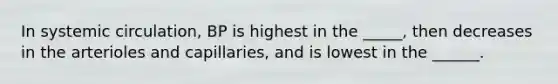 In systemic circulation, BP is highest in the _____, then decreases in the arterioles and capillaries, and is lowest in the ______.