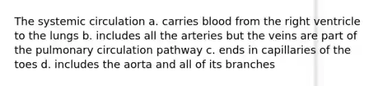 The systemic circulation a. carries blood from the right ventricle to the lungs b. includes all the arteries but the veins are part of the pulmonary circulation pathway c. ends in capillaries of the toes d. includes the aorta and all of its branches