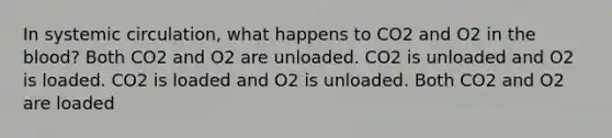 In systemic circulation, what happens to CO2 and O2 in the blood? Both CO2 and O2 are unloaded. CO2 is unloaded and O2 is loaded. CO2 is loaded and O2 is unloaded. Both CO2 and O2 are loaded