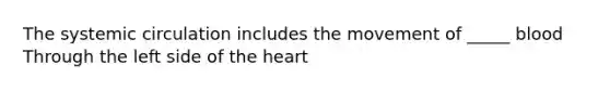 The systemic circulation includes the movement of _____ blood Through the left side of the heart