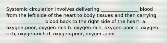 Systemic circulation involves delivering ________________ blood from the left side of the heart to body tissues and then carrying ________________ blood back to the right side of the heart. a. oxygen-poor, oxygen-rich b. oxygen-rich, oxygen-poor c. oxygen-rich, oxygen-rich d. oxygen-poor, oxygen-poor