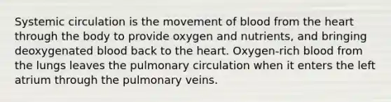 Systemic circulation is the movement of blood from the heart through the body to provide oxygen and nutrients, and bringing deoxygenated blood back to the heart. Oxygen-rich blood from the lungs leaves the pulmonary circulation when it enters the left atrium through the pulmonary veins.