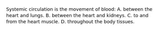 Systemic circulation is the movement of blood: A. between <a href='https://www.questionai.com/knowledge/kya8ocqc6o-the-heart' class='anchor-knowledge'>the heart</a> and lungs. B. between the heart and kidneys. C. to and from the heart muscle. D. throughout the body tissues.