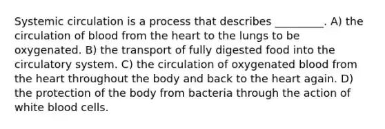 Systemic circulation is a process that describes _________. A) the circulation of blood from the heart to the lungs to be oxygenated. B) the transport of fully digested food into the circulatory system. C) the circulation of oxygenated blood from the heart throughout the body and back to the heart again. D) the protection of the body from bacteria through the action of white blood cells.