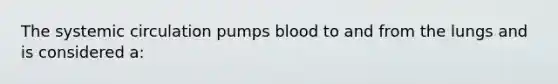 The systemic circulation pumps blood to and from the lungs and is considered a: