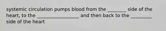 systemic circulation pumps blood from the ________ side of the heart, to the __________________ and then back to the _________ side of the heart