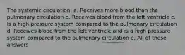 The systemic circulation: a. Receives more blood than the pulmonary circulation b. Receives blood from the left ventricle c. Is a high pressure system compared to the pulmonary circulation d. Receives blood from the left ventricle and is a high pressure system compared to the pulmonary circulation e. All of these answers