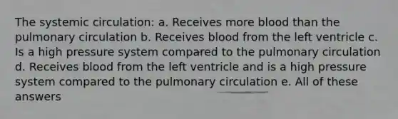 The systemic circulation: a. Receives more blood than the pulmonary circulation b. Receives blood from the left ventricle c. Is a high pressure system compared to the pulmonary circulation d. Receives blood from the left ventricle and is a high pressure system compared to the pulmonary circulation e. All of these answers