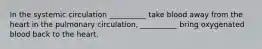 In the systemic circulation __________ take blood away from the heart in the pulmonary circulation, __________ bring oxygenated blood back to the heart.