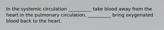 In the systemic circulation __________ take blood away from the heart in the pulmonary circulation, __________ bring oxygenated blood back to the heart.