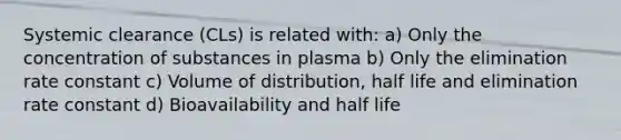 Systemic clearance (CLs) is related with: a) Only the concentration of substances in plasma b) Only the elimination rate constant c) Volume of distribution, half life and elimination rate constant d) Bioavailability and half life