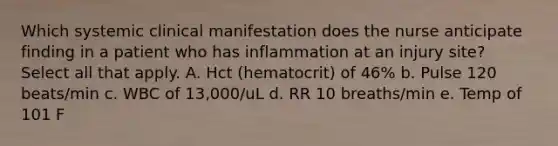 Which systemic clinical manifestation does the nurse anticipate finding in a patient who has inflammation at an injury site? Select all that apply. A. Hct (hematocrit) of 46% b. Pulse 120 beats/min c. WBC of 13,000/uL d. RR 10 breaths/min e. Temp of 101 F