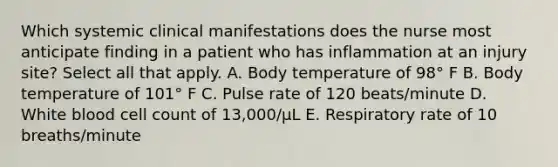 Which systemic clinical manifestations does the nurse most anticipate finding in a patient who has inflammation at an injury site? Select all that apply. A. Body temperature of 98° F B. Body temperature of 101° F C. Pulse rate of 120 beats/minute D. White blood cell count of 13,000/µL E. Respiratory rate of 10 breaths/minute