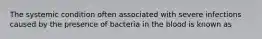 The systemic condition often associated with severe infections caused by the presence of bacteria in the blood is known as