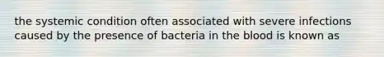 the systemic condition often associated with severe infections caused by the presence of bacteria in the blood is known as