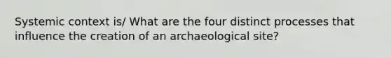 Systemic context is/ What are the four distinct processes that influence the creation of an archaeological site?