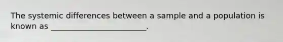 The systemic differences between a sample and a population is known as ________________________.