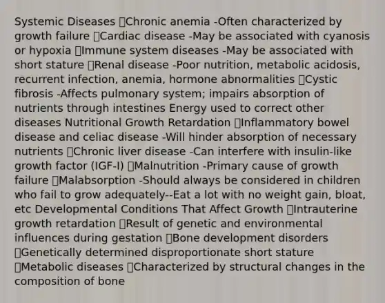 Systemic Diseases Chronic anemia -Often characterized by growth failure Cardiac disease -May be associated with cyanosis or hypoxia Immune system diseases -May be associated with short stature Renal disease -Poor nutrition, metabolic acidosis, recurrent infection, anemia, hormone abnormalities Cystic fibrosis -Affects pulmonary system; impairs absorption of nutrients through intestines Energy used to correct other diseases Nutritional Growth Retardation Inflammatory bowel disease and celiac disease -Will hinder absorption of necessary nutrients Chronic liver disease -Can interfere with insulin-like growth factor (IGF-I) Malnutrition -Primary cause of growth failure Malabsorption -Should always be considered in children who fail to grow adequately--Eat a lot with no weight gain, bloat, etc Developmental Conditions That Affect Growth Intrauterine growth retardation Result of genetic and environmental influences during gestation Bone development disorders Genetically determined disproportionate short stature Metabolic diseases Characterized by structural changes in the composition of bone