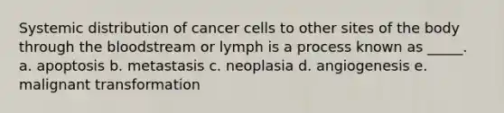 Systemic distribution of cancer cells to other sites of the body through the bloodstream or lymph is a process known as _____. a. apoptosis b. metastasis c. neoplasia d. angiogenesis e. malignant transformation