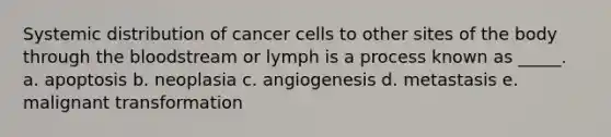 Systemic distribution of cancer cells to other sites of the body through the bloodstream or lymph is a process known as _____. a. apoptosis b. neoplasia c. angiogenesis d. metastasis e. malignant transformation