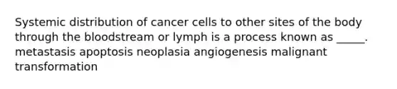 Systemic distribution of cancer cells to other sites of the body through the bloodstream or lymph is a process known as _____. metastasis apoptosis neoplasia angiogenesis malignant transformation