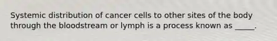 Systemic distribution of cancer cells to other sites of the body through the bloodstream or lymph is a process known as _____.