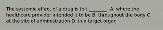 The systemic effect of a drug is felt ________. A. where the healthcare provider intended it to be B. throughout the body C. at the site of administration D. in a target organ