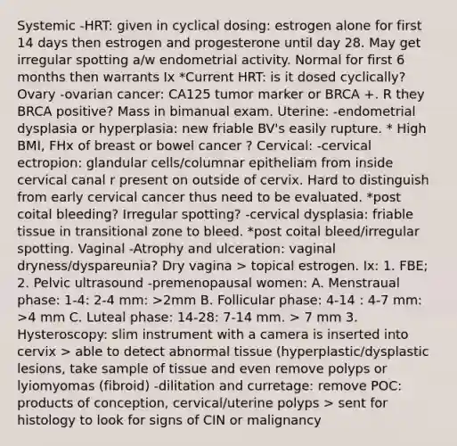 Systemic -HRT: given in cyclical dosing: estrogen alone for first 14 days then estrogen and progesterone until day 28. May get irregular spotting a/w endometrial activity. Normal for first 6 months then warrants Ix *Current HRT: is it dosed cyclically? Ovary -ovarian cancer: CA125 tumor marker or BRCA +. R they BRCA positive? Mass in bimanual exam. Uterine: -endometrial dysplasia or hyperplasia: new friable BV's easily rupture. * High BMI, FHx of breast or bowel cancer ? Cervical: -cervical ectropion: glandular cells/columnar epitheliam from inside cervical canal r present on outside of cervix. Hard to distinguish from early cervical cancer thus need to be evaluated. *post coital bleeding? Irregular spotting? -cervical dysplasia: friable tissue in transitional zone to bleed. *post coital bleed/irregular spotting. Vaginal -Atrophy and ulceration: vaginal dryness/dyspareunia? Dry vagina > topical estrogen. Ix: 1. FBE; 2. Pelvic ultrasound -premenopausal women: A. Menstraual phase: 1-4: 2-4 mm: >2mm B. Follicular phase: 4-14 : 4-7 mm: >4 mm C. Luteal phase: 14-28: 7-14 mm. > 7 mm 3. Hysteroscopy: slim instrument with a camera is inserted into cervix > able to detect abnormal tissue (hyperplastic/dysplastic lesions, take sample of tissue and even remove polyps or lyiomyomas (fibroid) -dilitation and curretage: remove POC: products of conception, cervical/uterine polyps > sent for histology to look for signs of CIN or malignancy