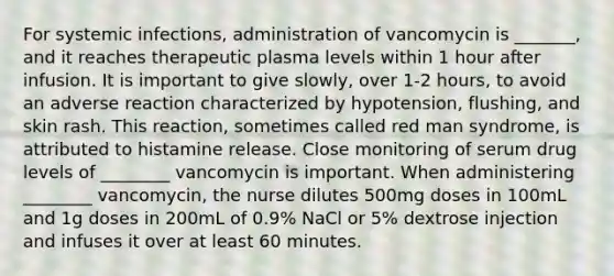 For systemic infections, administration of vancomycin is _______, and it reaches therapeutic plasma levels within 1 hour after infusion. It is important to give slowly, over 1-2 hours, to avoid an adverse reaction characterized by hypotension, flushing, and skin rash. This reaction, sometimes called red man syndrome, is attributed to histamine release. Close monitoring of serum drug levels of ________ vancomycin is important. When administering ________ vancomycin, the nurse dilutes 500mg doses in 100mL and 1g doses in 200mL of 0.9% NaCl or 5% dextrose injection and infuses it over at least 60 minutes.