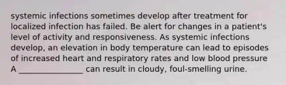 systemic infections sometimes develop after treatment for localized infection has failed. Be alert for changes in a patient's level of activity and responsiveness. As systemic infections develop, an elevation in body temperature can lead to episodes of increased heart and respiratory rates and low blood pressure A ________________ can result in cloudy, foul-smelling urine.