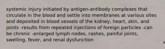 systemic injury initiated by antigen-antibody complexes that circulate in the blood and settle into membranes at various sites and deposited in blood vessels of the kidney, heart, skin, and joints -results from repeated injections of foreign particles -can be chronic -enlarged lymph nodes, rashes, painful joints, swelling, fever, and renal dysfunction