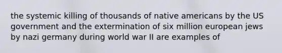 the systemic killing of thousands of native americans by the US government and the extermination of six million european jews by nazi germany during world war II are examples of