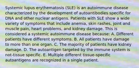 Systemic lupus erythematosis (SLE) is an autoimmune disease characterized by the development of autoantibodies specific for DNA and other nuclear antigens. Patients with SLE show a wide variety of symptoms that include anemia, skin rashes, joint and muscle pain, heart problems, and kidney damage. This is considered a systemic autoimmune disease because: A. Different patients have different symptoms. B. All patients have damage to more than one organ. C. The majority of patients have kidney damage. D. The autoantigen targeted by the immune system is not-tissue specific. E. Multiple different tissue-specific autoantigens are recognized in a single patient.