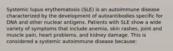 Systemic lupus erythematosis (SLE) is an autoimmune disease characterized by the development of autoantibodies specific for DNA and other nuclear antigens. Patients with SLE show a wide variety of symptoms that include anemia, skin rashes, joint and muscle pain, heart problems, and kidney damage. This is considered a systemic autoimmune disease because: