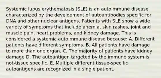 Systemic lupus erythematosis (SLE) is an autoimmune disease characterized by the development of autoantibodies specific for DNA and other nuclear antigens. Patients with SLE show a wide variety of symptoms that include anemia, skin rashes, joint and muscle pain, heart problems, and kidney damage. This is considered a systemic autoimmune disease because: A. Different patients have different symptoms. B. All patients have damage to <a href='https://www.questionai.com/knowledge/keWHlEPx42-more-than' class='anchor-knowledge'>more than</a> one organ. C. The majority of patients have kidney damage D. The autoantigen targeted by the immune system is not-tissue specific. E. Multiple different tissue-specific autoantigens are recognized in a single patient.