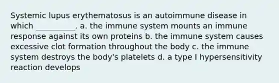 Systemic lupus erythematosus is an autoimmune disease in which __________. a. the immune system mounts an immune response against its own proteins b. the immune system causes excessive clot formation throughout the body c. the immune system destroys the body's platelets d. a type I hypersensitivity reaction develops