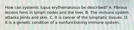 How can systemic lupus erythematosus be​ described? A. Fibrous lesions form in lymph nodes and the liver. B. The immune system attacks joints and skin. C. It is cancer of the lymphatic tissues. D. It is a genetic condition of a nonfunctioning immune system.