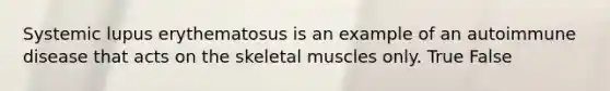 Systemic lupus erythematosus is an example of an autoimmune disease that acts on the skeletal muscles only. True False