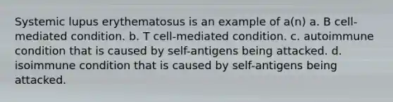 Systemic lupus erythematosus is an example of a(n) a. B cell-mediated condition. b. T cell-mediated condition. c. autoimmune condition that is caused by self-antigens being attacked. d. isoimmune condition that is caused by self-antigens being attacked.