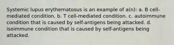 Systemic lupus erythematosus is an example of a(n): a. B cell-mediated condition. b. T cell-mediated condition. c. autoimmune condition that is caused by self-antigens being attacked. d. isoimmune condition that is caused by self-antigens being attacked.