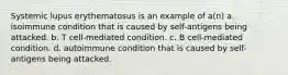 Systemic lupus erythematosus is an example of a(n) a. isoimmune condition that is caused by self-antigens being attacked. b. T cell-mediated condition. c. B cell-mediated condition. d. autoimmune condition that is caused by self-antigens being attacked.