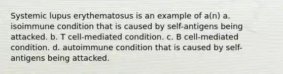 Systemic lupus erythematosus is an example of a(n) a. isoimmune condition that is caused by self-antigens being attacked. b. T cell-mediated condition. c. B cell-mediated condition. d. autoimmune condition that is caused by self-antigens being attacked.