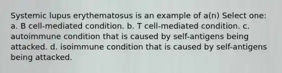 Systemic lupus erythematosus is an example of a(n) Select one: a. B cell-mediated condition. b. T cell-mediated condition. c. autoimmune condition that is caused by self-antigens being attacked. d. isoimmune condition that is caused by self-antigens being attacked.