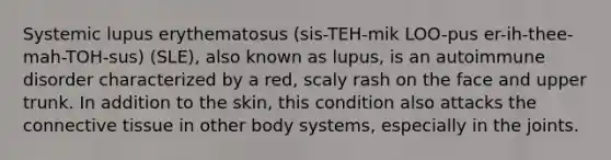 Systemic lupus erythematosus (sis-TEH-mik LOO-pus er-ih-thee-mah-TOH-sus) (SLE), also known as lupus, is an autoimmune disorder characterized by a red, scaly rash on the face and upper trunk. In addition to the skin, this condition also attacks the <a href='https://www.questionai.com/knowledge/kYDr0DHyc8-connective-tissue' class='anchor-knowledge'>connective tissue</a> in other body systems, especially in the joints.