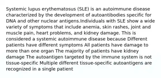 Systemic lupus erythematosus (SLE) is an autoimmune disease characterized by the development of autoantibodies specific for DNA and other nuclear antigens.Individuals with SLE show a wide variety of symptoms that include anemia, skin rashes, joint and muscle pain, heart problems, and kidney damage. This is considered a systemic autoimmune disease because Different patients have different symptoms All patients have damage to more than one organ The majority of patients have kidney damage The autoantigen targeted by the immune system is not tissue-specific Multiple different tissue-specific autoantigens are recognized in a single patient